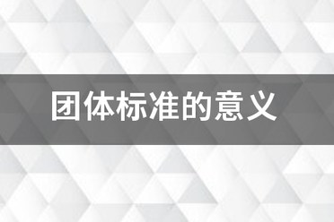 團(tuán)體標(biāo)準(zhǔn)的意義和作用，點(diǎn)擊查看！